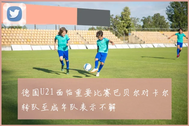 德国U21面临重要比赛巴贝尔对卡尔转队至成年队表示不解