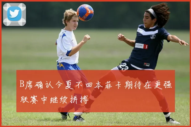 B席确认今夏不回本菲卡期待在更强联赛中继续拼搏