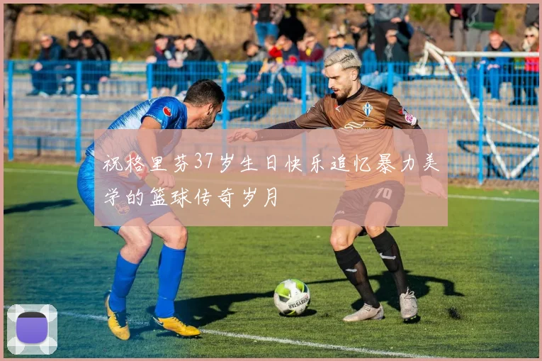祝格里芬37岁生日快乐追忆暴力美学的篮球传奇岁月