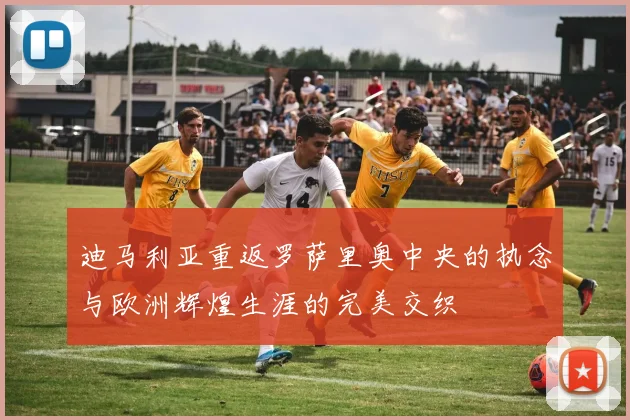 迪马利亚重返罗萨里奥中央的执念与欧洲辉煌生涯的完美交织