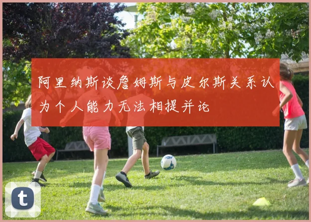 阿里纳斯谈詹姆斯与皮尔斯关系认为个人能力无法相提并论
