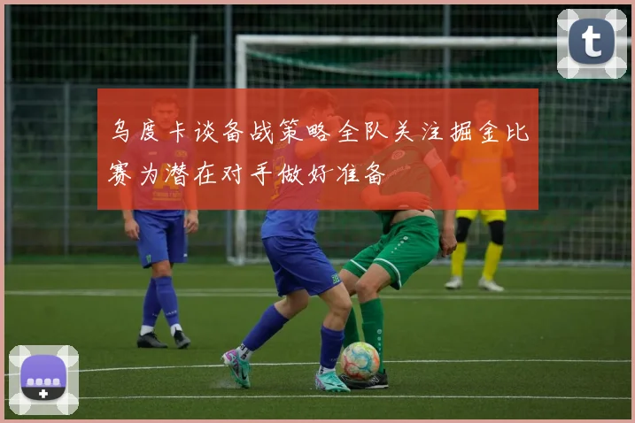 乌度卡谈备战策略全队关注掘金比赛为潜在对手做好准备