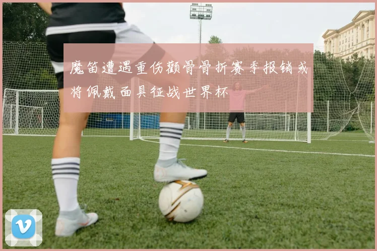 魔笛遭遇重伤颧骨骨折赛季报销或将佩戴面具征战世界杯