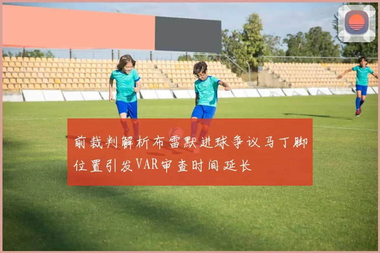前裁判解析布雷默进球争议马丁脚位置引发VAR审查时间延长