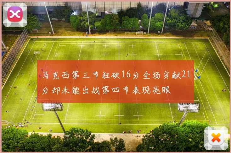 马克西第三节狂砍16分全场贡献21分却未能出战第四节表现亮眼