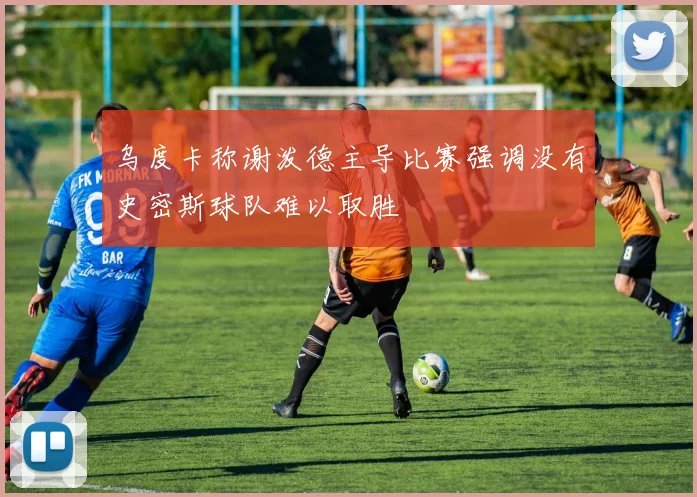 乌度卡称谢泼德主导比赛强调没有史密斯球队难以取胜