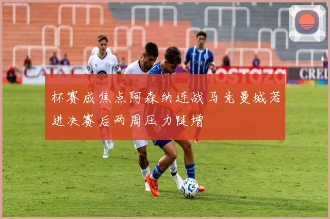 杯赛成焦点阿森纳连战马竞曼城若进决赛后两周压力陡增