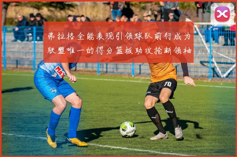弗拉格全能表现引领球队前行成为联盟唯一的得分篮板助攻抢断领袖
