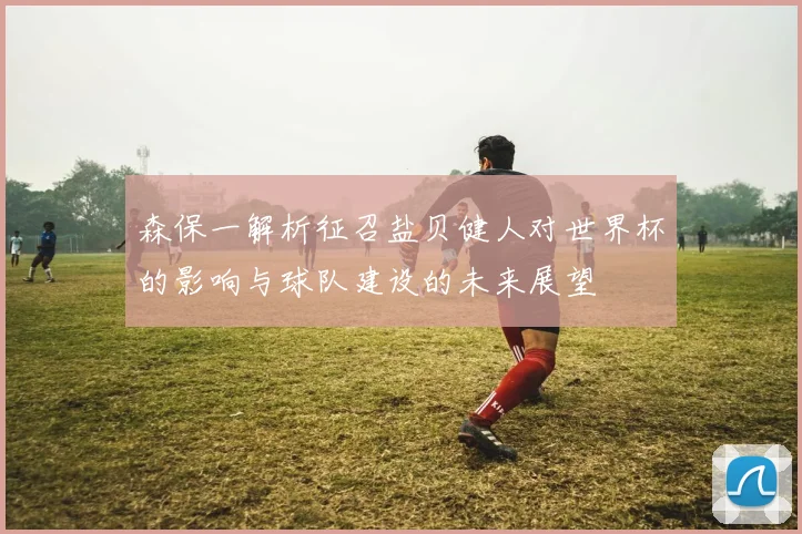 森保一解析征召盐贝健人对世界杯的影响与球队建设的未来展望