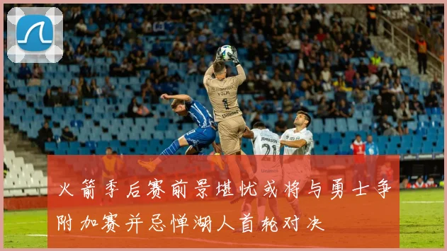 火箭季后赛前景堪忧或将与勇士争附加赛并忌惮湖人首轮对决