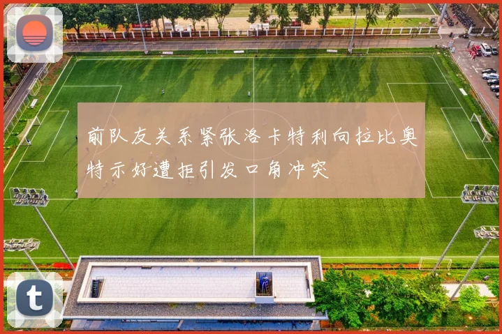 前队友关系紧张洛卡特利向拉比奥特示好遭拒引发口角冲突