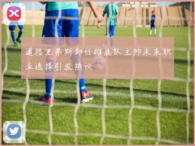 道格里弗斯卸任雄鹿队主帅未来职业选择引发热议
