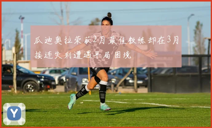 瓜迪奥拉荣获2月最佳教练却在3月接连失利遭遇平局困境