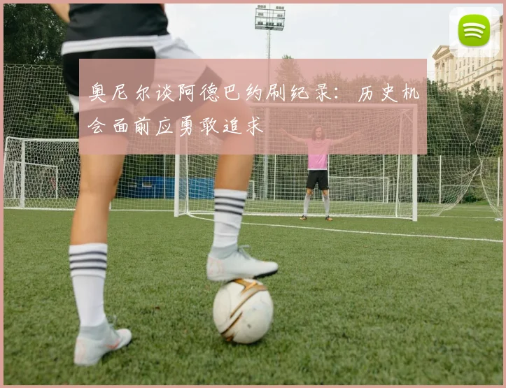 奥尼尔谈阿德巴约刷纪录：历史机会面前应勇敢追求