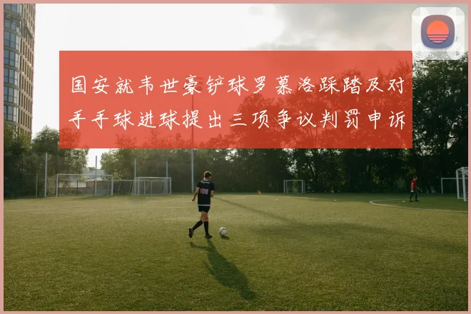 国安就韦世豪铲球罗慕洛踩踏及对手手球进球提出三项争议判罚申诉